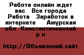 Работа онлайн ждет вас - Все города Работа » Заработок в интернете   . Амурская обл.,Константиновский р-н